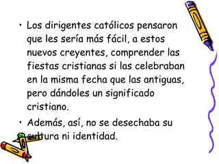 Los dirigentes católicos pensaron que les sería más fácil, a estos nuevos creyentes, comprender las fiestas cristianas si las celebraban en la misma fecha que las antiguas, pero dándoles un significado cristiano. Además, así, no se desechaba su cultura ni identidad. 