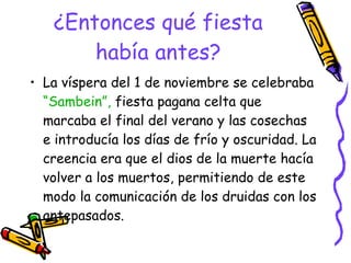 ¿Entonces qué fiesta había antes? La víspera del 1 de noviembre se celebraba  “Sambein”,  fiesta pagana celta que marcaba el final del verano y las cosechas e introducía los días de frío y oscuridad. La creencia era que el dios de la muerte hacía volver a los muertos, permitiendo de este modo la comunicación de los druidas con los antepasados.  