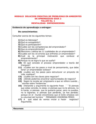 MODULO  SOLUCION CREATIVA DE PROBLEMAS EN AMBIENTES DE APRENDIZAJE GUIA 2<br />TALLER No. 1<br />MENTALIDAD  EMPRENDEDORA<br />Evidencia de aprendizaje a entregar:De conocimientos:Consultar acerca de los siguientes temas:Qué es liderazgo?Qué es autogestión?Qué es participación?Cuáles son las competencias del emprendedor?Que es emprendimiento?Mencione y defina las 11 cualidades de un emprendedor?Cuáles son los 10 errores que enfrenta un emprendedor?Cuál es la principal motivación que conduce al emprendimiento?Porque no se logra lo que se sueña?En qué consiste el proceso emprendedor o teoría del triangulo?¿Cuáles son los pasos a nivel de pensamiento, que debe tener un emprendedor exitoso?¿cuáles son los pasos para estructurar un proyecto de vida, explique?¿cuáles son las claves para negociar?¿Dónde podemos encontrar oportunidades de negocio?Según la revista ser empresario a que se refiere cuando , ¨escribe sobre Tendencias¨´Interprete y argumente la siguiente frase  ´´´Si piensas que estas vencido, lo estas; si piensas que no te atreves, no lo harás; si piensas  que te gustaría ganar, pero no puedes, no lo lograras; si piensas que perderás, ya has perdido; porque en el  mundo encontraras que el éxito empieza con la voluntad del hombre¨´ FERNANDO VIGORENA PEREZ.A  qué edad de vemos iniciar a hacer  negocios? Argumente.<br />Recursos:<br />Documento escrito<br />Lectura: Emprendedores desde chiquitos<br />LecturaDe que están hechos  los entrepeneurs<br />Revista ser Empresario 1 Mentalidad Emprendedora un proyecto de vida<br />INTERNET<br />SOLUCIÓN:<br />1. MENTALIDAD EMPRENDEDORA: Es la capacidad que tiene una persona de tomar la iniciativa, gestionar, convocar, promover incentivar, motivar y evaluar a las personas de su alrededor.<br />2. AUTOGESTION: Es la administración autónoma que se refiere a cualquier método, habilidad y estrategia en la cual las personas pueden dirigir eficazmente sus propias ideas<br />3. PARTICIPACION: Es cuando una persona se ofrece a ayudar o colaborar en darse a conocerlo en la cual ofrece sus ideas o alternativas<br />4. CUALES SON LAS COIMPETENCIAS DEL EMPRENDEDOR:<br />Saber comunicar<br />Crear e innovar<br />Trabajar en equipo<br />Asumir riesgos<br />Sabe negociar<br />Ser líder<br />Investigar ser curioso<br />5.  QUE ES EMPRENDIMIENTO: Es la manera de pensar y actuar orientada mente a la creación a la riqueza   constituye una forma razonar y proceder centrada en la oportunidades, planteada con visión de oval y llevado a cabo mediante un liderazgo equilibrado a la gestión de riesgos calculado; su resultado beneficiara  a la empresa a la economía y a la sociedad.<br />6. MENCIONES Y DEFINA LAS 11 CUALIDADES DE UN EMPRENDEDOR.<br />,[object Object]