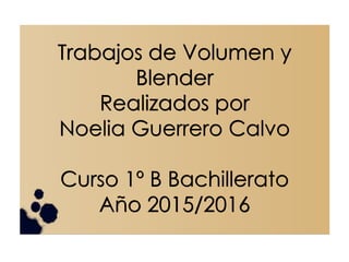 Trabajos de Volumen y
Blender
Realizados por
Noelia Guerrero Calvo
Curso 1º B Bachillerato
Año 2015/2016
 