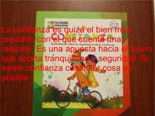 La confianza es quizá el bien más
preciado con el que cuenta una
relación. Es una apuesta hacia el futuro
que aporta tranquilidad y seguridad. Si
existe confianza cualquier cosa es
posible.
 