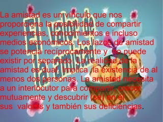 La amistad es un vínculo que nos
proporciona la posibilidad de compartir
experiencias, conocimientos e incluso
medios económicos. Los lazos de amistad
se potencia recíprocamente y no puede
existir por separado. La realidad de la
amistad es dual. Implica la existencia de al
menos dos personas. La amistad necesita
a un interlocutor para compartir, crecer
mutuamente y descubrir (se) en él
sus valores y también sus deficiencias.
 