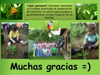 •¿Qué queremos? Continuar realizando
    actividades divertidas de conservación
   del ambiente, la cultura agroecológica y
   agroalimentaria, con participación de las
                   familias.




Muchas gracias =)
 