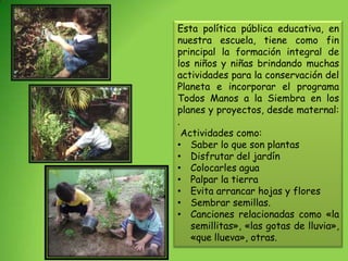 Esta política pública educativa, en
nuestra escuela, tiene como fin
principal la formación integral de
los niños y niñas brindando muchas
actividades para la conservación del
Planeta e incorporar el programa
Todos Manos a la Siembra en los
planes y proyectos, desde maternal:
.
  Actividades como:
• Saber lo que son plantas
• Disfrutar del jardín
• Colocarles agua
• Palpar la tierra
• Evita arrancar hojas y flores
• Sembrar semillas.
• Canciones relacionadas como «la
    semillitas», «las gotas de lluvia»,
    «que llueva», otras.
 