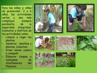 Para los niños y niñas
de preescolar: 3 a 6
años, las actividades
varían y son más
complejos       siempre
pendiente      de      la
seguridad, integridad,
bienestar y disfrute de
las actividades como:
• Limpiar y regar las
   plantas.
• Sembrar semillas y
   plantas. Cosechar.
• Crear abono casero
   o compost.
• Elaborar chapas y
   consignas          de
   «Defensores      del
   Planeta».
 