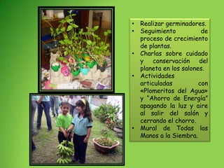 • Realizar germinadores.
• Seguimiento           de
  proceso de crecimiento
  de plantas.
• Charlas sobre cuidado
  y conservación del
  planeta en los salones.
• Actividades
  articuladas          con
  «Plomeritos del Agua»
  y “Ahorro de Energía”
  apagando la luz y aire
  al salir del salón y
  cerrando el chorro.
• Mural de Todas las
  Manos a la Siembra.
 