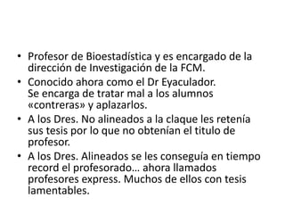 • Profesor de Bioestadística y es encargado de la
dirección de Investigación de la FCM.
• Conocido ahora como el Dr Eyaculador.
Se encarga de tratar mal a los alumnos
«contreras» y aplazarlos.
• A los Dres. No alineados a la claque les retenía
sus tesis por lo que no obtenían el titulo de
profesor.
• A los Dres. Alineados se les conseguía en tiempo
record el profesorado… ahora llamados
profesores express. Muchos de ellos con tesis
lamentables.
 
