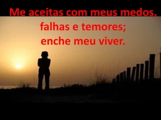 Me aceitas com meus medos,
falhas e temores;
enche meu viver.
 