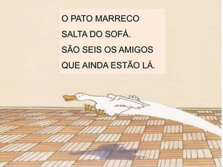 O PATO MARRECO
SALTA DO SOFÁ.
SÃO SEIS OS AMIGOS
QUE AINDA ESTÃO LÁ.
 