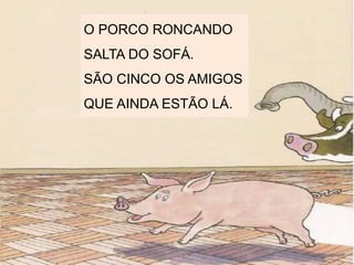 O PORCO RONCANDO
SALTA DO SOFÁ.
SÃO CINCO OS AMIGOS
QUE AINDA ESTÃO LÁ.
 