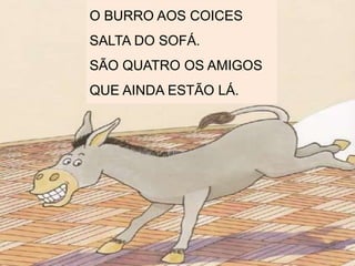 O BURRO AOS COICES
SALTA DO SOFÁ.
SÃO QUATRO OS AMIGOS
QUE AINDA ESTÃO LÁ.
 