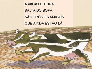 A VACA LEITEIRA
SALTA DO SOFÁ.
SÃO TRÊS OS AMIGOS
QUE AINDA ESTÃO LÁ.
 