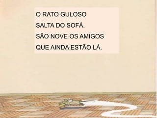 O RATO GULOSO
SALTA DO SOFÁ.
SÃO NOVE OS AMIGOS
QUE AINDA ESTÃO LÁ.
 