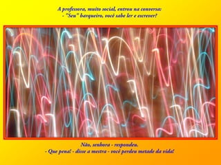 A professora, muito social, entrou na conversa: - "Seu" barqueiro, você sabe ler e escrever? Não, senhora - respondeu. - Que pena! - disse a mestra - você perdeu metade da vida! 