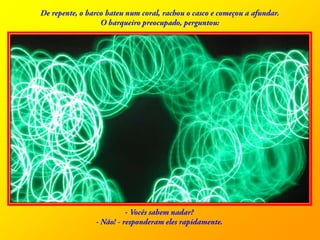 De repente, o barco bateu num coral, rachou o casco e começou a afundar. O barqueiro preocupado, perguntou: - Vocêssabemnadar? - Não! - responderamelesrapidamente.