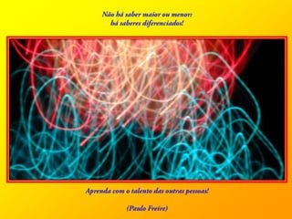 Nãohá saber maioroumenor: hásaberesdiferenciados! Aprenda com o talento das outraspessoas! (Paulo Freire)