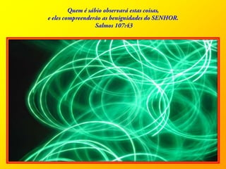 Quem é sábio observará estas coisas, e eles compreenderão as benignidades do SENHOR.Salmos 107:43