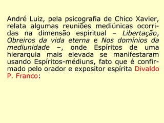 Nas obras Libertação, Obreiros da vida eter-na 
e Nos domínios da mediunidade, ditadas 
pelo Espírito André Luiz, via psicografia de 
Chico Xavier, são relatadas notáveis reuniões 
mediúnicas ocorridas na dimensão espiritual, 
onde Espíritos de uma hierarquia mais eleva-da 
manifestam-se por intermédio de Espíri-tos- 
médiuns, fato que é confirmado pelo ora-dor 
e expositor espírita Divaldo P. Franco: 
 