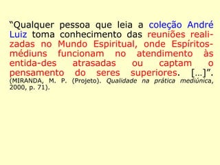“Qualquer pessoa que leia a coleção André 
Luiz toma conhecimento das reuniões reali-zadas 
no Mundo Espiritual, onde Espíritos-médiuns 
funcionam no atendimento às enti-dades 
atrasadas ou captam o pensamento do 
seres superiores. […]”. (MANOEL PHILOMENO DE MI-RANDA 
(Projeto). Qualidade na prática mediúnica, 2000, p. 71). 
 