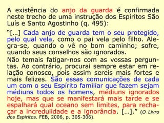 491. Qual a missão do Espírito protetor? 
“A de um pai com relação aos filhos: condu-zir 
seu protegido pelo bom caminho, ajudá-lo 
com seus conselhos, consolá-lo nas aflições e 
sustentar sua coragem nas provas da vida.” 
(O Livro dos Espíritos. FEB, 2006, p. 292-293/303). 
 