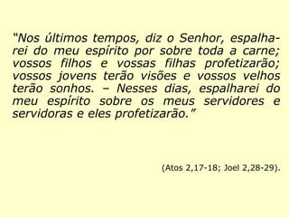 “Nos últimos tempos, diz o Senhor, espalha-rei 
do meu espírito por sobre toda a carne; 
vossos filhos e vossas filhas profetizarão; 
vossos jovens terão visões e vossos velhos 
terão sonhos. – Nesses dias, espalharei do 
meu espírito sobre os meus servidores e 
servidoras e eles profetizarão.” 
(Atos 2,17-18; Joel 2,28-29). 
 