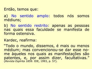 “Todos os homens são médiuns. Todos têm 
um Espírito que os dirige para o bem, quando 
eles sabem escutá-lo. Quer alguns se comumi-quem 
diretamente com ele, graças a uma me-diunidade 
especial, quer outros só o escutem 
pela voz interna do coração e da mente. Isso 
pouco importa, […] será sempre uma voz que 
responde à vossa alma, dizendo-vos boas pa-lavras. 
[…] Ouvi pois essa voz interior, esse 
bom gênio que vos fala sem cessar, e chega-reis 
progressivamente a ouvir o vosso anjo 
guardião e vos estende a mão do alto do céu. 
[…] a voz íntima que fala ao coração é a dos 
Espíritos bons. E é desse ponto de vista que 
todos os homens são médiuns. (Channing).” (O 
Livro dos Médiuns. Lake, 2006, p. 331-332). 
 