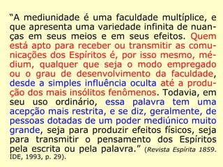 “Recebemos a inspiração dos Espíritos que nos 
influenciam para o bem ou para o mal. […] 
Aplica-se a todas as circunstâncias da vida, 
nas resoluções que devemos tomar. Nesse 
sentido pode-se dizer que todos são médiuns, 
pois não há quem não tenha os seus Espíritos 
protetores e familiares, que tudo fazem para 
transmitir bons pensamentos aos seus prote-gidos. 
Se todos estivessem compenetrados 
dessa verdade, com mais frequência se recor-reria 
à inspiração do anjo guardião, nos mo-mentos 
em que não se sabe o que dizer ou 
fazer. Que se invoque o Espírito protetor com 
fervor e confiança, nos casos de necessidade, 
e mais assiduamente se admirará das ideias 
que surgirão como por encanto, […].” (O Livro dos 
Médiuns. Lake, 2006, p. 155). 
 