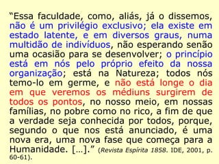 “Toda pessoa que sofre de alguma maneira 
a influência dos Espíritos é, por isso mesmo, 
médium. Esta faculdade é inerente ao homem 
e, por conseguinte, não é um privilégio exclu-sivo. 
Por essa razão raros são os indivíduos 
nos quais não se encontram ainda que simples 
rudimentos de mediunidade. Pode-se, pois, di-zer 
que todas ou quase todas as pessoas são 
médiuns. Todavia, no uso corrente, esta qua-lificação 
não se aplica senão àqueles nas quais 
a faculdade mediúnica é nitidamente caracte-rizada 
e se traduz por efeitos patentes, de cer-ta 
intensidade, o que depende, então, de uma 
organização mais ou menos sensitiva. É preci-so 
notar, além disto, que esta faculdade não 
se revela em todas as pessoas da mesma ma-neira.” 
(A. Iniciação Espírita. Edicel, 1986, p. 251) ≈ (O Livro 
dos Médiuns. Lake, 2006. p. 139). 
 