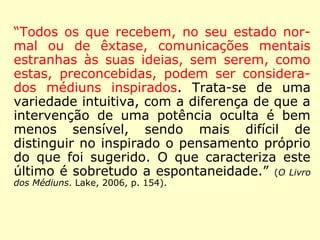 Então, em resumo, temos que: 
a) No sentido amplo: todos nós somos 
médiuns; 
b) No sentido restrito: apenas as pessoas 
nas quais essa faculdade se manifesta de 
forma ostensiva. 
Kardec, reafirma: 
“Todo o mundo, dissemos, é mais ou menos 
médium; mas convencionou-se dar esse no-me 
àqueles nos quais as manifestações são 
patentes, e, por assim dizer, facultativas.” 
(Revista Espírita 1859. IDE, 1993, p. 57). 
 