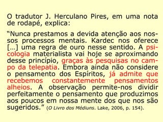 “Essa faculdade, como, aliás, já o dissemos, 
não é um privilégio exclusivo; ela existe em 
estado latente, e em diversos graus, numa 
multidão de indivíduos, não esperando senão 
uma ocasião para se desenvolver; o princípio 
está em nós pelo próprio efeito da nossa 
organização; está na Natureza; todos nós 
temo-lo em germe, […].” (Revista Espírita 1858. IDE, 
2001, p. 60-61). 
 