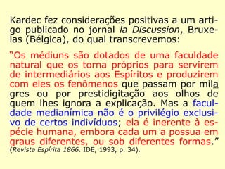 Na Revista Espírita 1865, numa mensagem 
intitulada Estudo sobre a mediunidade, assi-nada 
por Georges, lê-se: 
“A mediunidade é uma faculdade inerente à 
natureza do homem; não é nenhuma exce-ção 
nem um favor, ela faz parte do grande 
conjunto humano, e, como tal, está sujeita 
às variações físicas e às desigualdades mo-rais; 
sofre o dualismo temível do instinto e 
da inteligência; possui seus gênios, sua mul-tidão 
e seus monstros.” (Revista Espírita 1865. IDE, 
2000, p. 115). 
 
