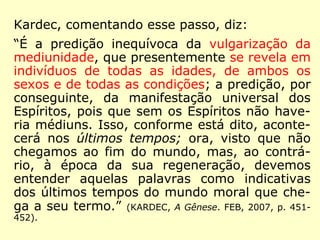Kardec, comentando esse passo, diz: 
“É a predição inequívoca da vulgarização da 
mediunidade, que presentemente se revela em 
indivíduos de todas as idades, de ambos os 
sexos e de todas as condições; a predição, por 
conseguinte, da manifestação universal dos 
Espíritos, […] Isso, conforme está dito, acon-tecerá 
nos últimos tempos; ora, visto que não 
chegamos ao fim do mundo, mas, ao contrá-rio, 
à época da sua regeneração, devemos 
entender aquelas palavras como indicativas 
dos últimos tempos do mundo moral que che-ga 
a seu termo.” (KARDEC, A Gênese. FEB, 2007, p. 451- 
452). 
 