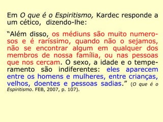 Kardec fez considerações positivas a um arti-go 
publicado no jornal la Discussion, de Bru-xelas 
(Bélgica), do qual transcrevemos: 
“Os médiuns são dotados de uma faculdade 
natural que os torna próprios para servirem 
de intermediários aos Espíritos e produzirem 
com eles os fenômenos que passam por mila 
gres ou por prestidigitação aos olhos de 
quem lhes ignora a explicação. Mas a facul-dade 
medianímica não é o privilégio exclusi-vo 
de certos indivíduos; ela é inerente à es-pécie 
humana, embora cada um a possua em 
graus diferentes, ou sob diferentes formas.” 
(Revista Espírita 1866. IDE, 1993, p. 34). 
 