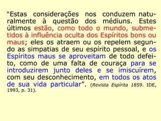 “Estas considerações nos conduzem natu-ralmente 
à questão dos médiuns. Estes 
últimos estão, como todo o mundo, subme-tidos 
à influência oculta dos Espíritos bons ou 
maus; eles os atraem ou os repelem segun-do 
as simpatias de seu espírito pessoal, e os 
Espíritos maus se aproveitam de todo defei-to, 
como de uma falta de couraça para se 
introduzirem junto deles e se imiscuírem, 
com seu desconhecimento, em todos os atos 
de sua vida particular”. (Revista Espírita 1859. IDE, 
1993, p. 31). 
 