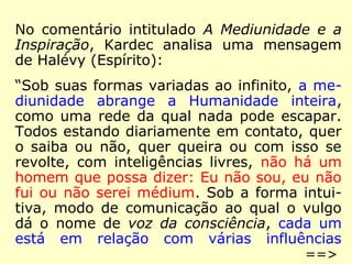 No comentário intitulado A Mediunidade e a 
Inspiração, Kardec analisa uma mensagem 
de Halévy (Espírito): 
“Sob suas formas variadas ao infinito, a me-diunidade 
abrange a Humanidade inteira, 
como uma rede da qual nada pode escapar. 
Todos estando diariamente em contato, quer 
o saiba ou não, quer queira ou com isso se 
revolte, com inteligências livres, não há um 
homem que possa dizer: Eu não sou, eu não 
fui ou não serei médium. Sob a forma intui-tiva, 
modo de comunicação ao qual o vulgo 
dá o nome de voz da consciência, cada um 
está em relação com várias influências 
==> 
 
