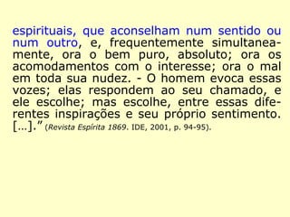 espirituais, que aconselham num sentido ou 
num outro, e, frequentemente simultanea-mente, 
ora o bem puro, absoluto; ora os 
acomodamentos com o interesse; ora o mal 
em toda sua nudez. - O homem evoca essas 
vozes; elas respondem ao seu chamado, e 
ele escolhe; mas escolhe, entre essas dife-rentes 
inspirações e seu próprio sentimento. 
[…].” (Revista Espírita 1869. IDE, 2001, p. 94-95). 
 