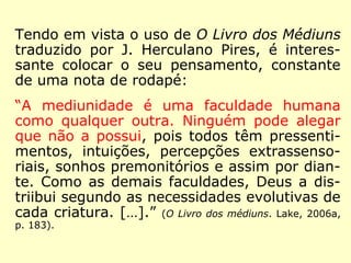 Nas obras da série André Luiz: 
“E, na grande romagem, todos somos instru-mentos 
das forças com as quais estamos em 
sintonia. Todos somos médiuns, dentro do 
campo mental que nos é próprio, associando-nos 
às energias edificantes, se o nosso pen-samento 
flui na direção da vida superior, ou às 
forças perturbadoras e deprimentes, se ainda 
nos escravizamos às sombras da vida primitiva 
ou torturada.” (Nos domínios da mediunidade. FEB, 1987, p. 
11). 
“A mediunidade é um dom inerente a todos os 
seres humanos, como a faculdade de respirar, 
e cada criatura assimila as forças superiores 
ou inferiores com as quais sintoniza”. (Nos domí-nios 
da mediunidade. FEB, 1987, p. 51). 
 