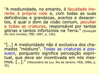 “A mediunidade, no entanto, é faculdade ine-rente 
à própria vida e, com todas as suas 
deficiências e grandezas, acertos e desacer-tos, 
é qual o dom da visão comum, peculiar 
a todas as criaturas, responsável por tantas 
glórias e tantos infortúnios na Terra.” (Evolução 
em dois mundos. FEB, 1987, p. 136). 
“[…] A mediunidade não é exclusiva dos cha-mados 
"médiuns". Todas as criaturas a pos-suem, 
porquanto significa percepção espiri-tual, 
que deve ser incentivada em nós mes-mos. 
[…].” (Missionário da Luz. Rio de Janeiro: FEB, 1986, p. 
32). 
 