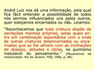 André Luiz ainda nos dá uma informação, 
pela qual fica fácil entender a possibilidade 
de todos nós sermos influenciados uns pelos 
outros, quer estejamos encarnados ou não. 
Leiamos: 
“Reconhecemos que toda criatura dispõe de 
oscilações mentais próprias, pelas quais en-tra 
em combinação espontânea com a onda 
de outras criaturas desencarnadas ou encar-nadas 
que se lhe afinem com as inclinações 
de desejos, atitudes e obras, no quimismo 
inelutável do pensamento.” (Mecanismos da medi-unidade. 
Rio de Janeiro: FEB, 1986, p. 88). 
 