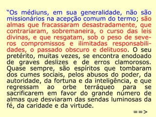 “Os médiuns, em sua generalidade, não são 
missionários na acepção comum do termo; são 
almas que fracassaram desastradamente, que 
contrariaram, sobremaneira, o curso das leis 
divinas, e que resgatam, sob o peso de seve-ros 
compromissos e ilimitadas responsabili-dades, 
o passado obscuro e delituoso. O seu 
pretérito, muitas vezes, se encontra enodoado 
de graves deslizes e de erros clamorosos. 
Quase sempre, são espíritos que tombaram 
dos cumes sociais, pelos abusos do poder, da 
autoridade, da fortuna e da inteligência, e que 
regressam ao orbe terráqueo para se sacri-ficarem 
em favor do grande número de almas 
que desviaram das sendas luminosas da fé, da 
caridade e da virtude. ==> 
 