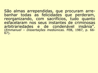 São almas arrependidas, que procuram arre-banhar 
todas as felicidades que perderam, 
reorganizando, com sacrifícios, tudo quanto 
esfacelaram nos seus instantes de criminosas 
arbitrariedades e de condenável insânia”. 
(Emmanuel – Dissertações mediúnicas. FEB, 1987, p. 66- 
67). 
 