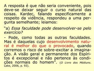 A resposta é que não seria conveniente, pois 
deve-se deixar seguir o curso natural das 
coisas. Kardec, falando especificamente a 
respeito da vidência, respondeu a uma per-gunta 
semelhante; leiamos: 
“a) Essa faculdade pode desenvolver-se pelo 
exercício? 
- Pode, como todas as outras faculdades. 
Mas é daquelas cujo desenvolvimento natu-ral 
é melhor do que o provocado, quando 
corremos o risco de sobre-excitar a imagina-ção. 
A visão geral e permanente dos Espíri-tos 
é excepcional e não pertence às condi-ções 
normais do homem”. (O Livro dos Médiuns. 
Lake, 2006, p. 93). 
 