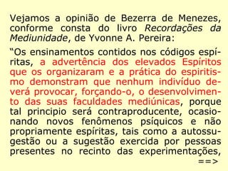 Vejamos a opinião de Bezerra de Menezes, 
constante do livro Recordações da Mediuni-dade, 
de Yvonne A. Pereira: 
“Os ensinamentos contidos nos códigos espí-ritas, 
a advertência dos elevados Espíritos 
que os organizaram e a prática do Espiritis-mo 
demonstram que nenhum indivíduo de-verá 
provocar, forçando-o, o desenvolvimen-to 
das suas faculdades mediúnicas, porque 
tal princípio será contraproducente, ocasio-nando 
novos fenômenos psíquicos e não 
propriamente espíritas, tais como a autossu-gestão 
ou a sugestão exercida por pessoas 
presentes no recinto das experimentações, 
==> 
 