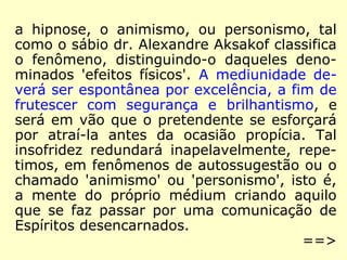 a hipnose, o animismo, ou personismo, tal 
como o sábio dr. Alexandre Aksakof classifica 
o fenômeno, distinguindo-o daqueles deno-minados 
'efeitos físicos'. A mediunidade de-verá 
ser espontânea por excelência, a fim de 
frutescer com segurança e brilhantismo, e 
será em vão que o pretendente se esforçará 
por atraí-la antes da ocasião propícia. Tal 
insofridez redundará inapelavelmente, repe-timos, 
em fenômenos de autossugestão ou o 
chamado 'animismo' ou 'personismo', isto é, 
a mente do próprio médium criando aquilo 
que se faz passar por uma comunicação de 
Espíritos desencarnados. 
==> 
 