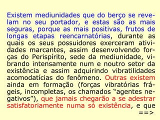 Existem mediunidades que do berço se reve-lam 
no seu portador, e estas são as mais 
seguras, porque as mais positivas, frutos de 
longas etapas reencarnatórias, durante as 
quais os seus possuidores exerceram ativi-dades 
marcantes, assim desenvolvendo for-ças 
do Perispírito, sede da mediunidade, vi-brando 
intensamente num e noutro setor da 
existência e assim adquirindo vibratilidades 
acomodatícias do fenômeno. Outras existem 
ainda em formação (forças vibratórias frá-geis, 
incompletas, os chamados “agentes ne-gativos”), 
que jamais chegarão a se adestrar 
satisfatoriamente numa só existência, e que 
==> 
 