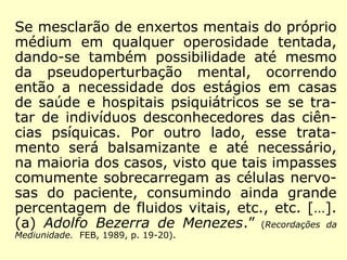 se mesclarão de enxertos mentais do próprio 
médium em qualquer operosidade tentada, 
dando-se também possibilidade até mesmo 
da pseudoperturbação mental, ocorrendo 
então a necessidade dos estágios em casas 
de saúde e hospitais psiquiátricos se se tra-tar 
de indivíduos desconhecedores das ciên-cias 
psíquicas. Por outro lado, esse trata-mento 
será balsamizante e até necessário, 
na maioria dos casos, visto que tais impasses 
comumente sobrecarregam as células nervo-sas 
do paciente, consumindo ainda grande 
percentagem de fluidos vitais, etc., etc. […]. 
(a) Adolfo Bezerra de Menezes.” (Recordações da 
Mediunidade. FEB, 1989, p. 19-20). 
 