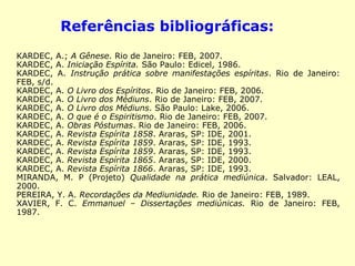 Referências bibliográficas: 
KARDEC, A.; A Gênese. Rio de Janeiro: FEB, 2007. 
KARDEC, A. Iniciação Espírita. São Paulo: Edicel, 1986. 
KARDEC, A. Instrução prática sobre manifestações espíritas. Rio de 
Janeiro: FEB, s/d. 
KARDEC, A. O Livro dos Espíritos. Rio de Janeiro: FEB, 2006. 
KARDEC, A. O Livro dos Médiuns. Rio de Janeiro: FEB, 2007. 
KARDEC, A. O Livro dos Médiuns. São Paulo: Lake, 2006. 
KARDEC, A. O que é o Espiritismo. Rio de Janeiro: FEB, 2007. 
KARDEC, A. Obras Póstumas. Rio de Janeiro: FEB, 2006. 
KARDEC, A. Revista Espírita 1858. Araras, SP: IDE, 2001. 
KARDEC, A. Revista Espírita 1859. Araras, SP: IDE, 1993. 
KARDEC, A. Revista Espírita 1859. Araras, SP: IDE, 1993. 
KARDEC, A. Revista Espírita 1865. Araras, SP: IDE, 2000. 
KARDEC, A. Revista Espírita 1866. Araras, SP: IDE, 1993. 
MIRANDA, M. P (Projeto) Qualidade na prática mediúnica. Salvador: 
LEAL, 2000. 
PEREIRA, Y. A. Recordações da Mediunidade. Rio de Janeiro: FEB, 
1989. 
XAVIER, F. C. Emmanuel – Dissertações mediúnicas. Rio de Janeiro: 
FEB, 1987. 
 
