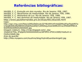 Referências bibliográficas: 
XAVIER, F. C. Evolução em dois mundos. Rio de Janeiro: FEB, 1987. 
XAVIER, F. C. Mecanismos da mediunidade. Rio de Janeiro: FEB, 1986. 
XAVIER, F. C. Missionário da Luz. Rio de Janeiro: FEB, 1986. 
XAVIER, F. C. Nos domínios da mediunidade. Rio de Janeiro: FEB, 
1987. 
http://www.paulohernandes.pro.br/dicas/001/dica165.html 
Capa: http://www.inspirationalwords.org/wp-content/ 
uploads/2011/02/8259686.jpg 
Imagem médium: http://4.bp.blogspot.com/_ckq- 
1OateCA/TOq_4FqQa5I/AAAAAAAAACw/sRF5M3-cP54/s1600/medium-e- 
mediunidade.jpg 
Anjo da guarda: 
http://files.myopera.com/leushino/blog/HybridGuardianAngel2.jpg 
 
