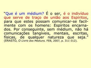 “Que é um médium? É o ser, é o indivíduo 
que serve de traço de união aos Espíritos, 
para que estes possam comunicar-se facil-mente 
com os homens: Espíritos encarna-dos. 
Por conseguinte, sem médium, não há 
comunicações tangíveis, mentais, escritas, 
físicas, de qualquer natureza que seja.” 
(ERASTO, O Livro dos Médiuns. FEB, 2007, p. 311-312). 
 