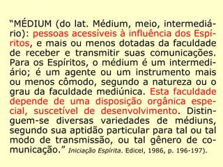 “MÉDIUM (do lat. Médium, meio, intermediá-rio): 
pessoas acessíveis à influência dos Espí-ritos, 
e mais ou menos dotadas da faculdade 
de receber e transmitir suas comunicações. 
Para os Espíritos, o médium é um intermedi-ário; 
é um agente ou um instrumento mais 
ou menos cômodo, segundo a natureza ou o 
grau da faculdade mediúnica. Esta faculdade 
depende de uma disposição orgânica espe-cial, 
suscetível de desenvolvimento. Distin-guem- 
se diversas variedades de médiuns, 
segundo sua aptidão particular para tal ou tal 
modo de transmissão, ou tal gênero de co-municação.” 
(Iniciação Espírita. Edicel, 1986, p. 196-197). 
 